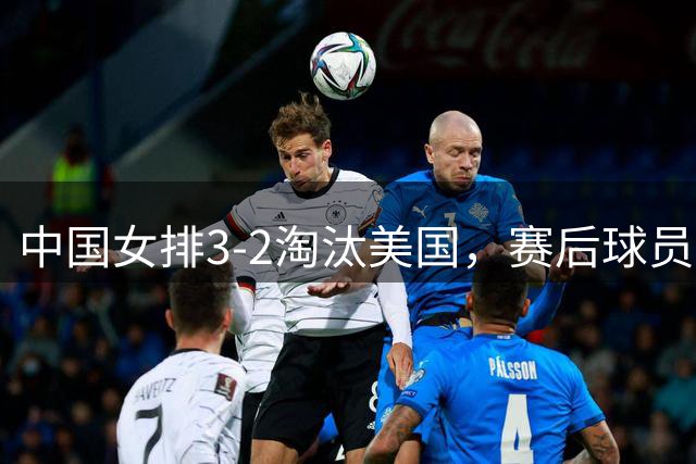 中国女排3-2淘汰美国，赛后球员表现评分：3满分3优秀 2及格